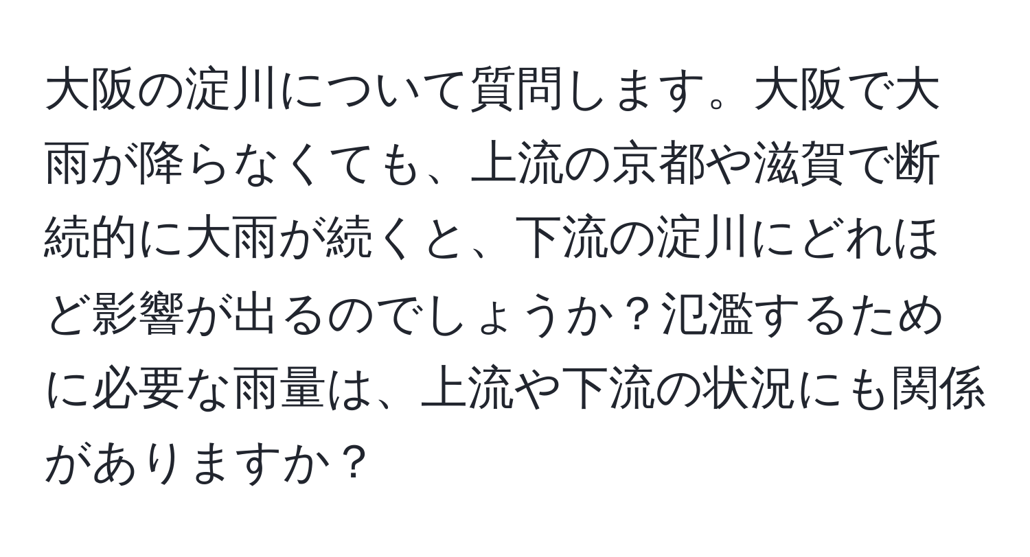 大阪の淀川について質問します。大阪で大雨が降らなくても、上流の京都や滋賀で断続的に大雨が続くと、下流の淀川にどれほど影響が出るのでしょうか？氾濫するために必要な雨量は、上流や下流の状況にも関係がありますか？