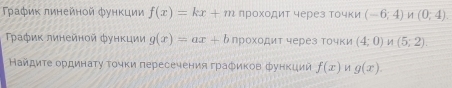 Τρаφиκ линейнοй фунκции f(x)=kx+m лроχοдит через Τочки (-6;4) 1 (0;4)
Τρаφиκ линейнοй фунκции g(x)=ax+b проχοдит через Τочки (4;0) 1 (5;2). 
Найдиτе ординаτу τοчκи пересечения граδиков функиии f(x) g(x).