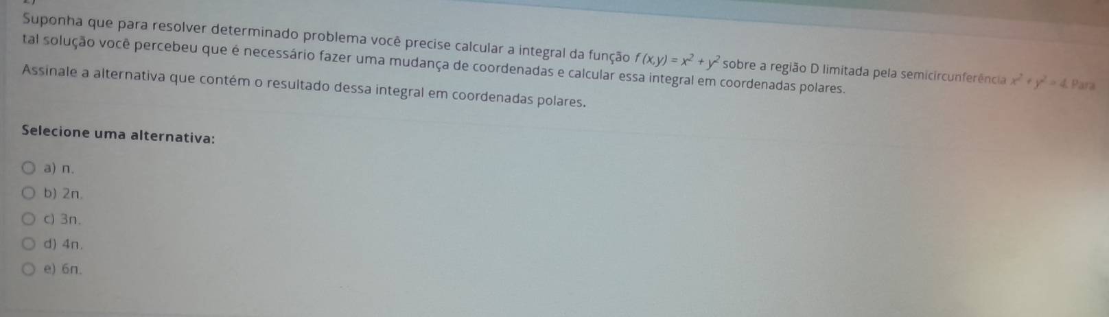 Suponha que para resolver determinado problema você precise calcular a integral da função f(x,y)=x^2+y^2 sobre a região D limitada pela semicircunferência x^2+y^2=4 Para
tal solução você percebeu que é necessário fazer uma mudança de coordenadas e calcular es coordenadas polares.
Assinale a alternativa que contém o resultado dessa integral em coordenadas polares.
Selecione uma alternativa:
a) n.
b) 2n.
c) 3n.
d) 4n.
e) 6n