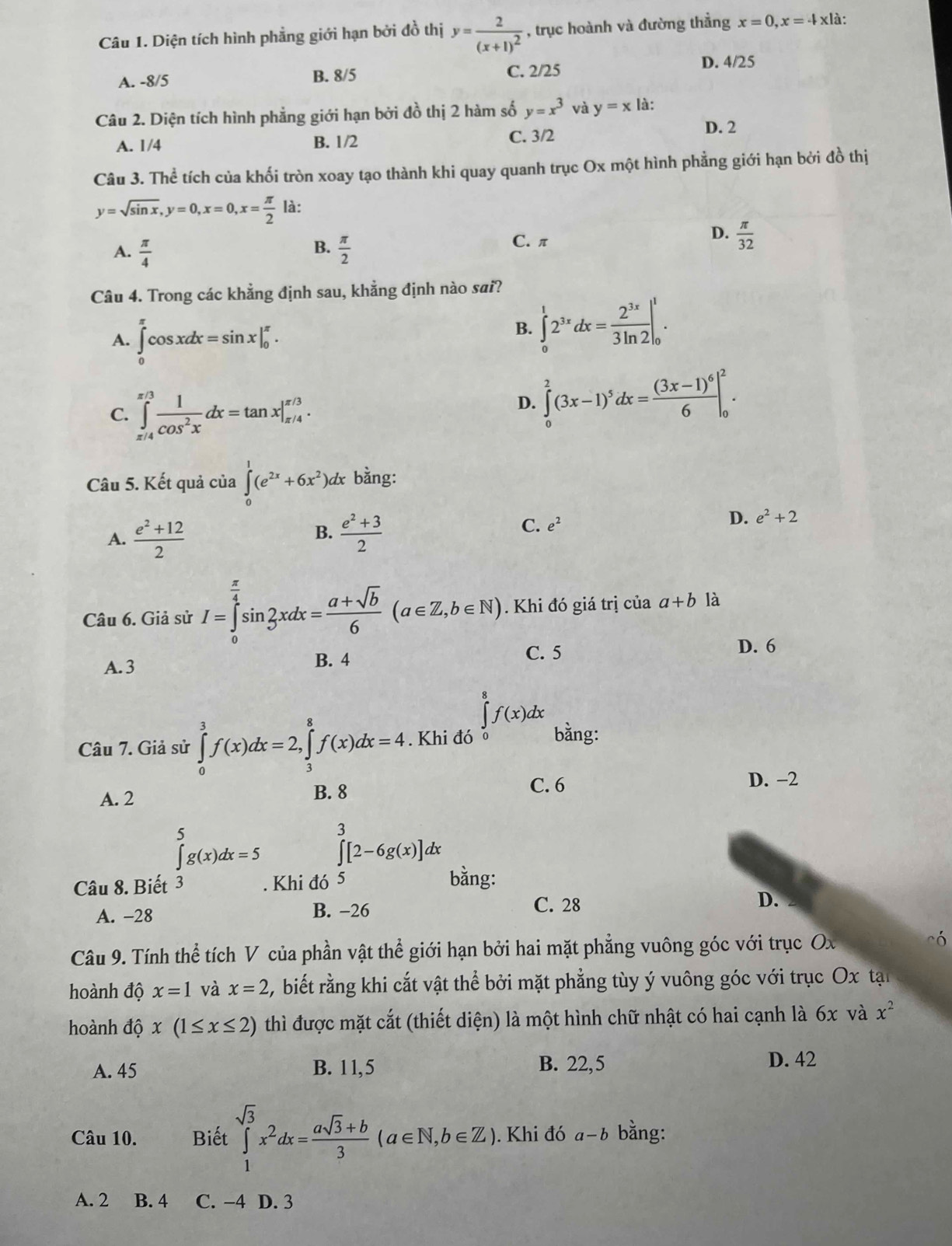 Diện tích hình phẳng giới hạn bởi đồ thị y=frac 2(x+1)^2 , trục hoành và đường thẳng x=0,x=downarrow x|a.
A. -8/5 B. 8/5 C. 2/25
D. 4/25
Câu 2. Diện tích hình phẳng giới hạn bởi đồ thị 2 hàm số y=x^3 và y=x là:
C. 3/2
A. 1/4 B. 1/2 D. 2
Câu 3. Thể tích của khối tròn xoay tạo thành khi quay quanh trục Ox một hình phẳng giới hạn bởi đồ thị
y=sqrt(sin x),y=0,x=0,x= π /2  là:
D.
A.  π /4   π /2  C.π  π /32 
B.
Câu 4. Trong các khẳng định sau, khẳng định nào sai?
A. ∈tlimits _0^((π)cos xdx=sin x|_0^(π).
B. ∈tlimits _0^12^3x)dx= 2^(3x)/3ln 2 |_0^(1.
C. ∈tlimits _(π /4)^(π /3)frac 1)cos^2xdx=tan x|_(π /4)^(π /3).
D. ∈tlimits _0^(2(3x-1)^5)dx=frac (3x-1)^66|_0^(2.
Câu 5. Kết quả của ∈tlimits _0^1(e^2x)+6x^2)dx bằng:
A.  (e^2+12)/2   (e^2+3)/2 
D. e^2+2
B.
C. e^2
Câu 6. Giả sử I=∈tlimits _0^((frac π)4)sin 2xdx= (a+sqrt(b))/6 (a∈ Z,b∈ N). Khi đó giá trị của a+b là
D. 6
A. 3
B. 4 C. 5
Câu 7. Giả sử ∈tlimits _0^(3f(x)dx=2,∈tlimits _3^8f(x)dx=4. Khi đó ∈tlimits _0^8f(x)dx bằng:
C. 6 D. −2
A. 2 B. 8
∈tlimits _)^5g(x)dx=5 ∈tlimits _0^(3[2-6g(x)]dx
Câu 8. Biết 3 . Khi đó 5
bằng:
A. -28 B. −26
C. 28 D.
Câu 9. Tính thể tích V của phần vật thể giới hạn bởi hai mặt phẳng vuông góc với trục Ox
có
hoành độ x=1 và x=2 2, biết rằng khi cắt vật thể bởi mặt phẳng tùy ý vuông góc với trục Ox tạn
hoành độ x(1≤ x≤ 2) thì được mặt cắt (thiết diện) là một hình chữ nhật có hai cạnh là 6x và x^2)
A. 45 B. 11,5 B. 22,5 D. 42
Câu 10. Biết ∈tlimits _1^((sqrt(3))x^2dx=frac asqrt 3)+b3(a∈ N,b∈ Z). Khi đó a-b bằng:
A. 2 B. 4 C. −4 D. 3