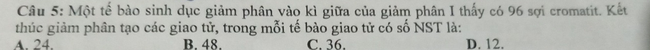 Một tế bào sinh dục giảm phân vào kì giữa của giảm phân I thấy có 96 sợi cromatit. Kết
thúc giảm phân tạo các giao tử, trong mỗi tế bào giao tử có số NST là:
A. 24. B. 48. C. 36. D. 12.