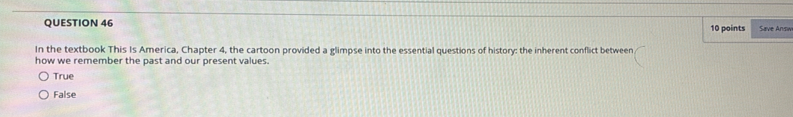 Save Answ
In the textbook This Is America, Chapter 4, the cartoon provided a glimpse into the essential questions of history: the inherent conflict between
how we remember the past and our present values.
True
False