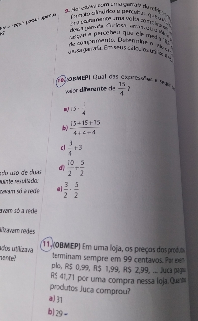 Flor estava com uma garrafa de refrigeramó
tos a seguir possui apenas formato cilíndrico e percebeu que o rólua
bria exatamente uma volta completa em b
is?
dessa garrafa. Curiosa, arrancou o rótulo
rasgar) e percebeu que ele media 18,34
de comprimento. Determine o raio da b
dessa garrafa. Em seus cálculos utilize π=3
10 (OBMEP) Qual das expressões a seguir  15/4  ?
valor diferente de
a) 15·  1/4 
b)  (15+15+15)/4+4+4 
c)  3/4 +3
ão uso de duas d)  10/2 + 5/2 
quinte resultado:
zavam só a rede e  3/2 ·  5/2 
avam só a rede
ilizavam redes
ados utilizava 11, (OBMEP) Em uma loja, os preços dos produtos
nente? terminam sempre em 99 centavos. Por exem
plo, R$ 0,99, R$ 1,99, R$ 2,99, ... Juca pago
R$ 41,71 por uma compra nessa loja. Quantos
produtos Juca comprou?
a) 31
b) 29 ~