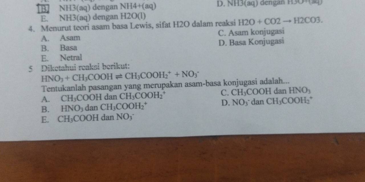 B NH3(aq) dengan NH4+(aq) D. NH3(aq) dengan H30+(aq)
E. NH3(aq) dengan H2O(l)
4. Menurut teori asam basa Lewis, sifat H2O dalam reaksi H2O+CO2to H2CO3.
A. Asam C. Asam konjugasi
B. Basa D. Basa Konjugasi
E. Netral
5 Diketahui reaksi berikut:
HNO_3+CH_3COOHleftharpoons CH_3COOH_2^(++NO_3^-
Tentukanlah pasangan yang merupakan asam-basa konjugasi adalah...
C.
A. CH_3)COOH I dan CH_3COOH_2^(+ CH_3)COOHdanHNO_3
B. HNO_3 dan CH_3COOH_2^(+ D, NO_3)^- dan CH_3COOH_2^(+
E. CH_3)COOH dan NO_3^-