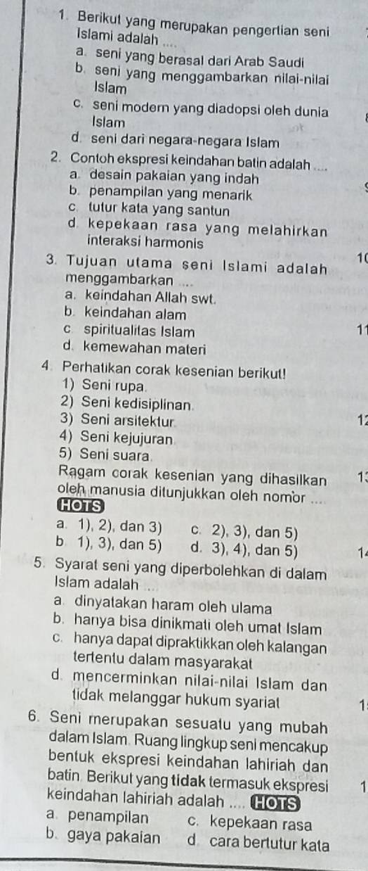 Berikut yang merupakan pengertian seni
Islami adalah
a. seni yang berasal dari Arab Saudi
b. seni yang menggambarkan nilai-nilai
Islam
c. seni modern yang diadopsi oleh dunia
Islam
d. seni dari negara-negara Islam
2. Contoh ekspresi keindahan batin adalah ....
a desain pakaian yang indah
b. penampilan yang menarik
c tutur kata yang santun
d. kepekaan rasa yang melahirkan
interaksi harmonis
10
3. Tujuan utama seni Islami adalah
menggambarkan ..
a. keindahan Allah swt.
b. keindahan alam
c spiritualitas Islam
11
d kemewahan materi
4. Perhatikan corak kesenian berikut!
1) Seni rupa
2) Seni kedisiplinan
3) Seni arsitektur 12
4) Seni kejujuran
5) Seni suara
Ragam corak kesenian yang dihasilkan 13
oleh manusia ditunjukkan oleh nomor ...
HOTS
a. 1), 2), dan 3) c. 2), 3), dan 5)
b 1), 3), dan 5) d. 3), 4), dan 5) 1
5. Syarat seni yang diperbolehkan di dalam
Islam adalah
a dinyatakan haram oleh ulama
b. hanya bisa dinikmati oleh umat Islam
c. hanya dapat dipraktikkan oleh kalangan
tertentu dalam masyarakat
d. mencerminkan nilai-nilai Islam dan
tidak melanggar hukum syariat 
1
6. Seni merupakan sesuatu yang mubah
dalam Islam. Ruang lingkup seni mencakup
bentuk ekspresi keindahan lahiriah dan
batin. Berikut yang tidak termasuk ekspresi 1
keindahan lahiriah adalah .... HOTS
a penampilan c. kepekaan rasa
b gaya pakaian d cara bertutur kata