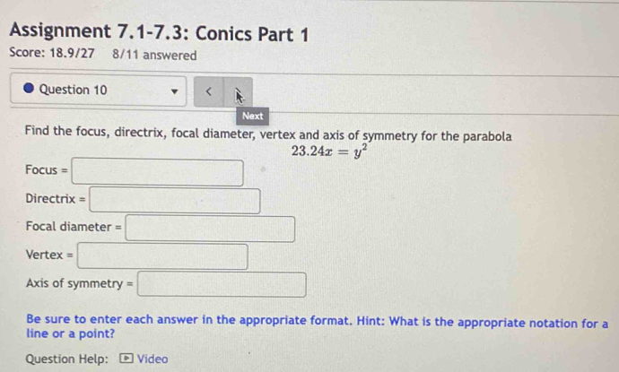 Assignment 7.1-7.3: Conics Part 1 
Score: 18.9/27 8/11 answered 
Question 10 
Next 
Find the focus, directrix, focal diameter, vertex and axis of symmetry for the parabola
23.24x=y^2
Focus=□
Directrix=□
Focal diameter =□
Vertex=□
Axis of symmetry =□
Be sure to enter each answer in the appropriate format. Hint: What is the appropriate notation for a 
line or a point? 
Question Help: Video