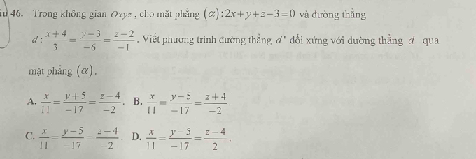 Trong không gian Oxyz , cho mặt phẳng (α) ^+ 2x+y+z-3=0 và đường thẳng
1:  (x+4)/3 = (y-3)/-6 = (z-2)/-1 . Viết phương trình đường thẳng d' đối xứng với đường thẳng đ qua
mặt phẳng (α).
A.  x/11 = (y+5)/-17 = (z-4)/-2 . B.  x/11 = (y-5)/-17 = (z+4)/-2 .
C.  x/11 = (y-5)/-17 = (z-4)/-2 . D.  x/11 = (y-5)/-17 = (z-4)/2 .