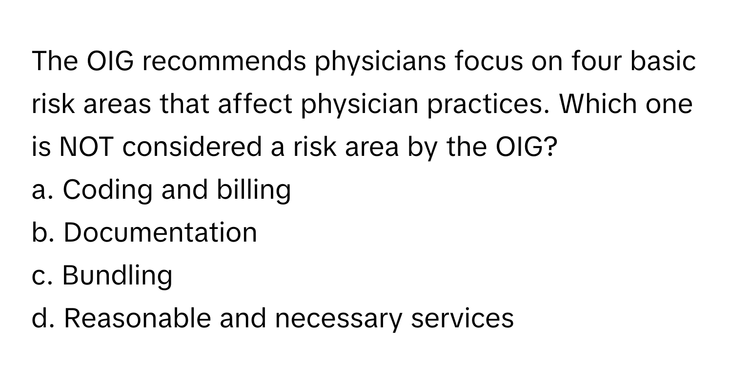 The OIG recommends physicians focus on four basic risk areas that affect physician practices. Which one is NOT considered a risk area by the OIG?

a. Coding and billing 
b. Documentation 
c. Bundling 
d. Reasonable and necessary services