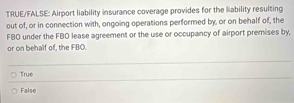 TRUE/FALSE: Airport liability insurance coverage provides for the liability resulting
out of, or in connection with, ongoing operations performed by, or on behalf of, the
FBO under the FBO lease agreement or the use or occupancy of airport premises by,
or on behalf of, the FBO.
True
False