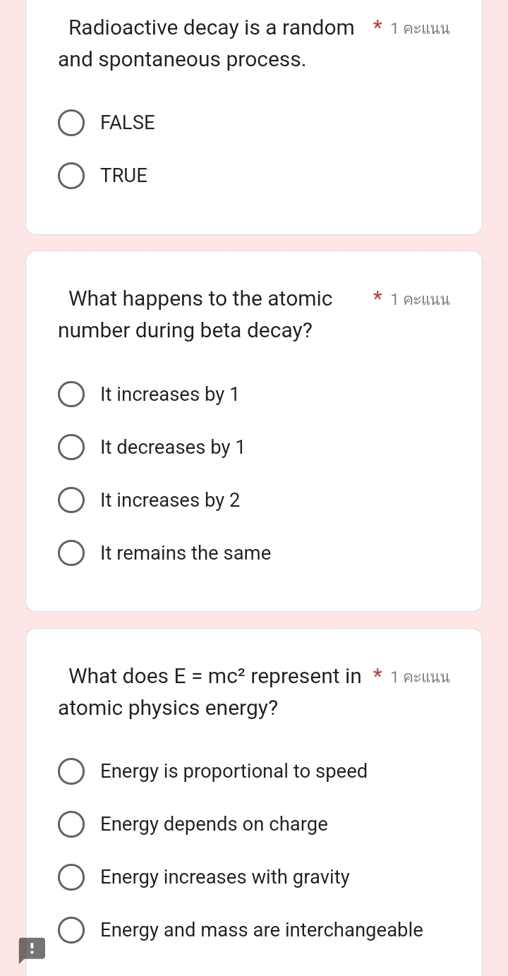 Radioactive decay is a random * 1 నειιи
and spontaneous process.
FALSE
TRUE
What happens to the atomic 1 :llUU
number during beta decay?
It increases by 1
It decreases by 1
It increases by 2
It remains the same
What does E=mc^2 represent in * 1 œии
atomic physics energy?
Energy is proportional to speed
Energy depends on charge
Energy increases with gravity
Energy and mass are interchangeable
!