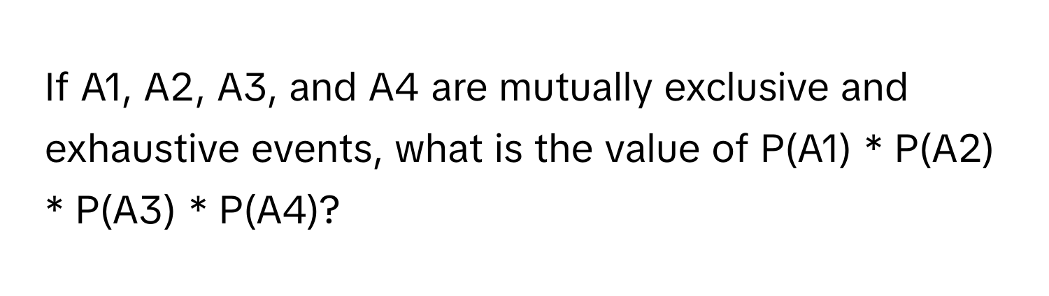 If A1, A2, A3, and A4 are mutually exclusive and exhaustive events, what is the value of P(A1) * P(A2) * P(A3) * P(A4)?