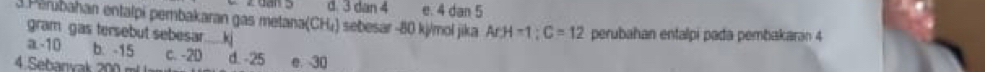 d. 3 dan 4 e. 4 dan 5
3 Părubahan entalpi pembakaran gas metana(CH₄) sebesar -80 kj/mol jika ArH-1;C=12 2 perubahan entalpi pada pembakaran 4
gram gas tersebut sebesar..... kj
a -10 b. -15 c. -2D
4 Sebanvak 200 r d. -25 e. 30