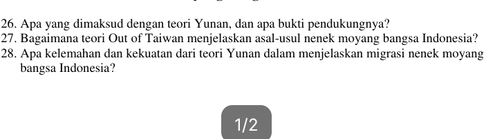 Apa yang dimaksud dengan teori Yunan, dan apa bukti pendukungnya? 
27. Bagaimana teori Out of Taiwan menjelaskan asal-usul nenek moyang bangsa Indonesia? 
28. Apa kelemahan dan kekuatan dari teori Yunan dalam menjelaskan migrasi nenek moyang 
bangsa Indonesia?
1/2