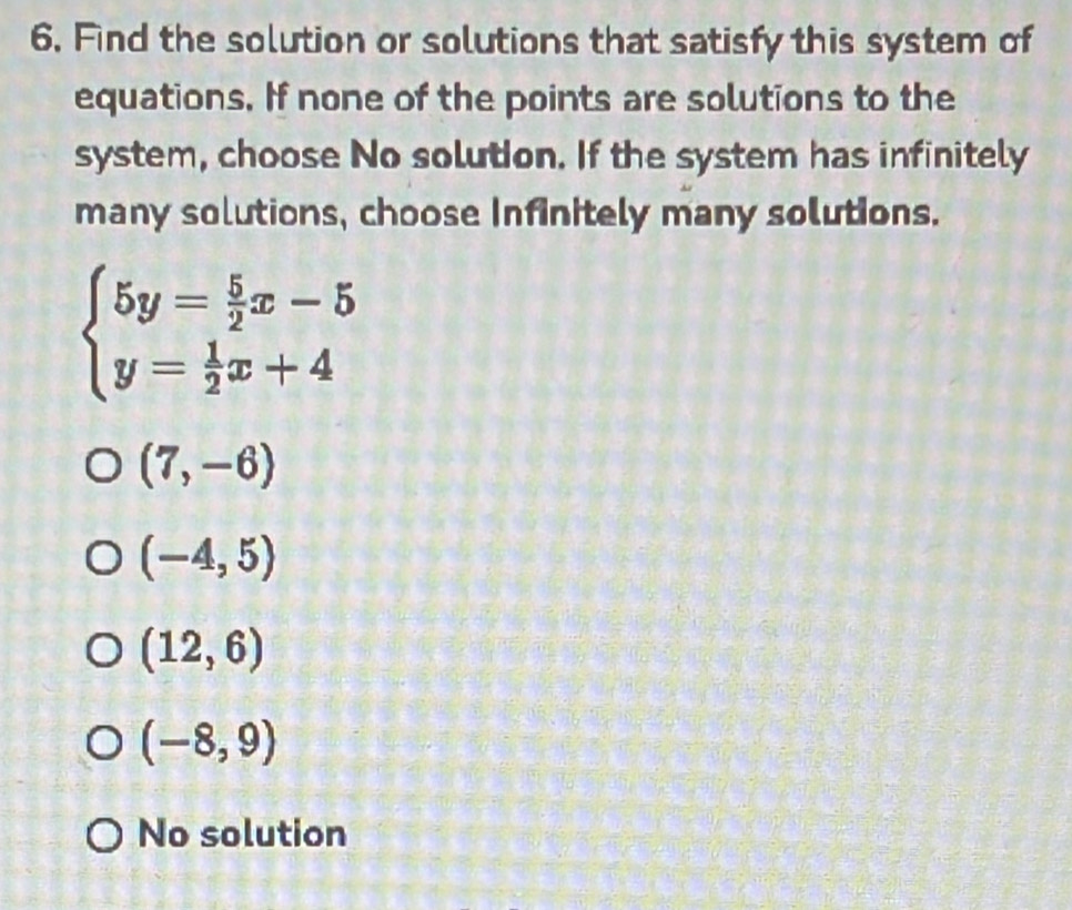 Find the solution or solutions that satisfy this system of
equations. If none of the points are solutions to the
system, choose No solution. If the system has infinitely
many solutions, choose Infinitely many solutions.
beginarrayl 5y= 5/2 x-5 y= 1/2 x+4endarray.
(7,-6)
(-4,5)
(12,6)
(-8,9)
No solution