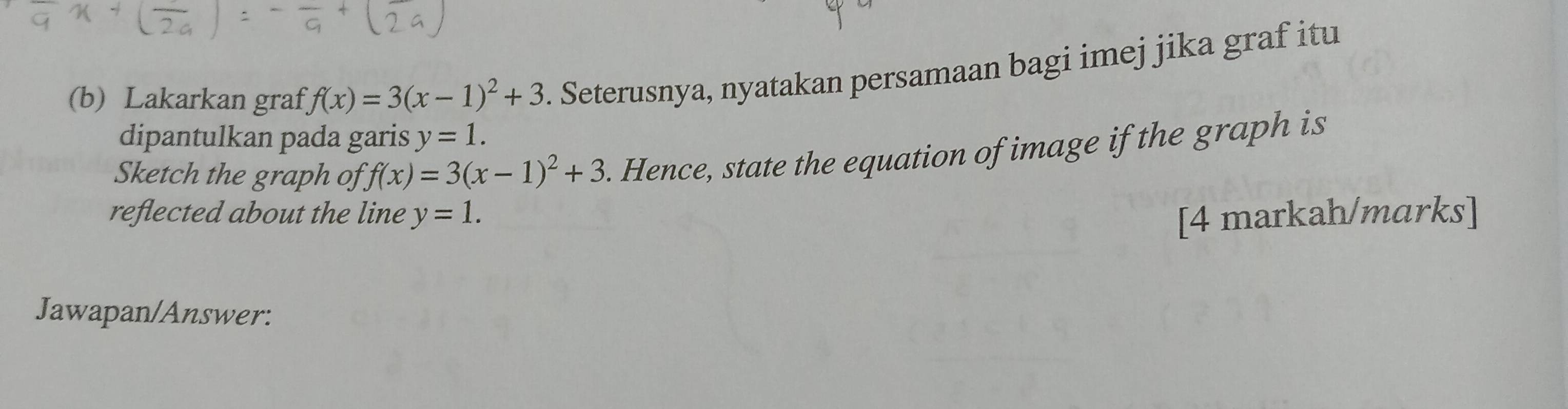 Lakarkan graf f(x)=3(x-1)^2+3. Seterusnya, nyatakan persamaan bagi imej jika graf itu 
dipantulkan pada garis y=1. 
Sketch the graph of f(x)=3(x-1)^2+3. Hence, state the equation of image if the graph is 
reflected about the line y=1. [4 markah/marks] 
Jawapan/Answer: