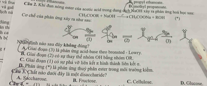 eyr ethanoate. B propyl ethanoate.
và gal
D. methyl propanoate.
và fruc Cầu 2. Khi đun nóng ester của acetic acid trong dung dịch NaOH xây ra phản ứng hoá học sau:
lịch nà Cơ chế của phản ứng xảy ra như sau:
CH_3COOR+NaOHxrightarrow rCH_3COONa+ROH (*)
dùng 0 0
ăn thị
of
Bön
h ca OR
OR
h bộ (2) 9 H (3)
(1) OH
Nhận định nào sau đây không đúng?
g r A Giai đoạn (3) là phân ứng acid-base theo bronsted - Lowry.
B. Giai đoạn (2) có sự thay thể nhóm OH bằng nhóm OR.
C. Giai đoạn (1) có sự phá vỡ liên kết π hình thành liên kết σ.
D. Phản ứng (*) là phản ứng thuỷ phân ester trong môi trường kiểm.
Câu 3. Chất nào dưới đây là một disaccharide?
A. Saccharose. B. Fructose. C. Cellulose. D. Glucose.
Câu 4. “…(1) là vật li