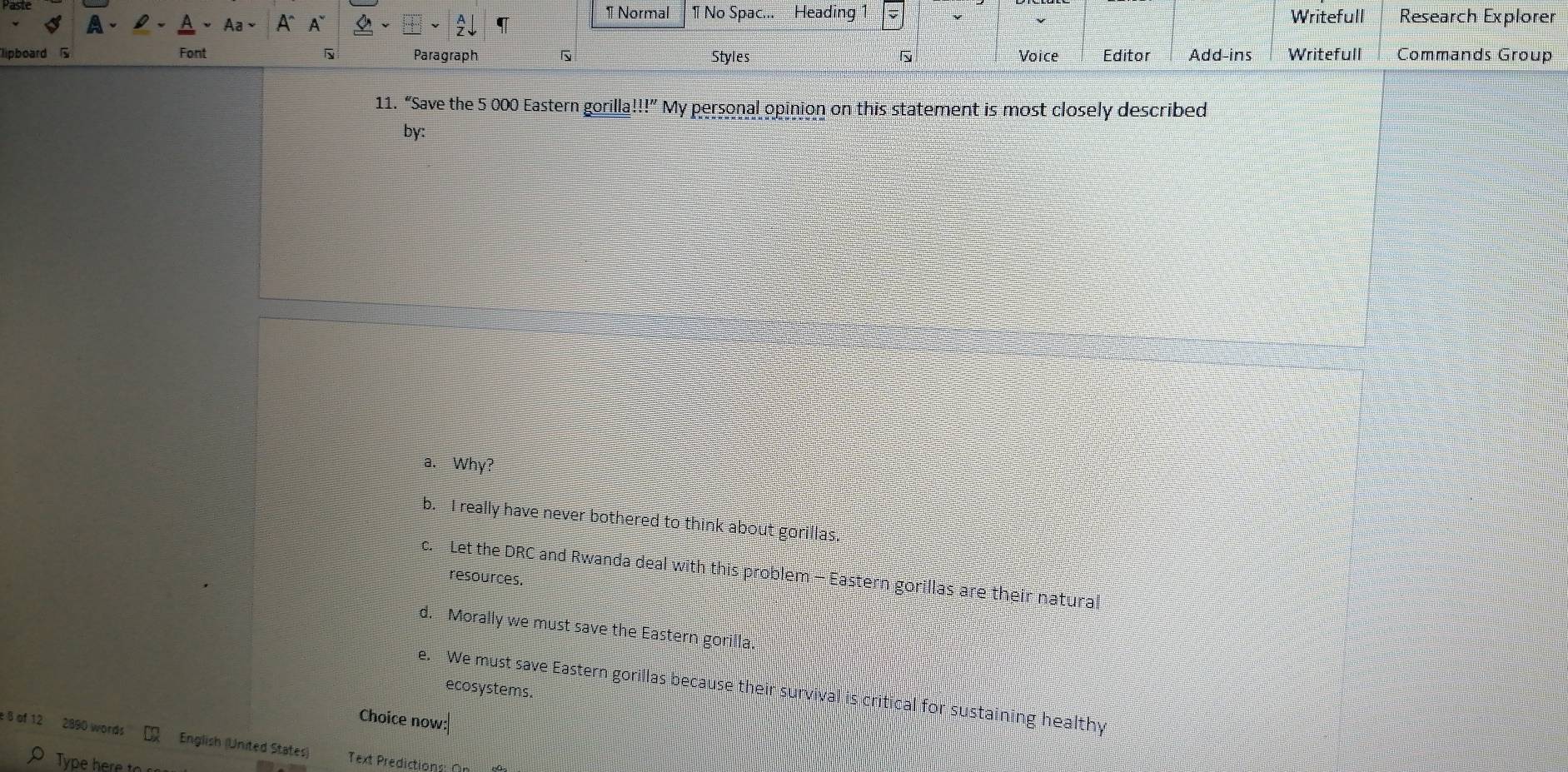 Normal 1 No Spac... Heading 1 Writefull Research Explorer
Aa A A
lipboard Font Paragraph Styles Voice Editor Add-ins Writefull Commands Group
11. “Save the 5 000 Eastern gorilla! !!' My personal opinion on this statement is most closely described
by:
a. Why?
b. I really have never bothered to think about gorillas.
c. Let the DRC and Rwanda deal with this problem - Eastern gorillas are their natural
resources.
d. Morally we must save the Eastern gorilla
e. We must save Eastern gorillas because their survival is critical for sustaining healthy
ecosystems.
Choice now:
e 8 of 12 2890 words English (United States) Text Predictions O