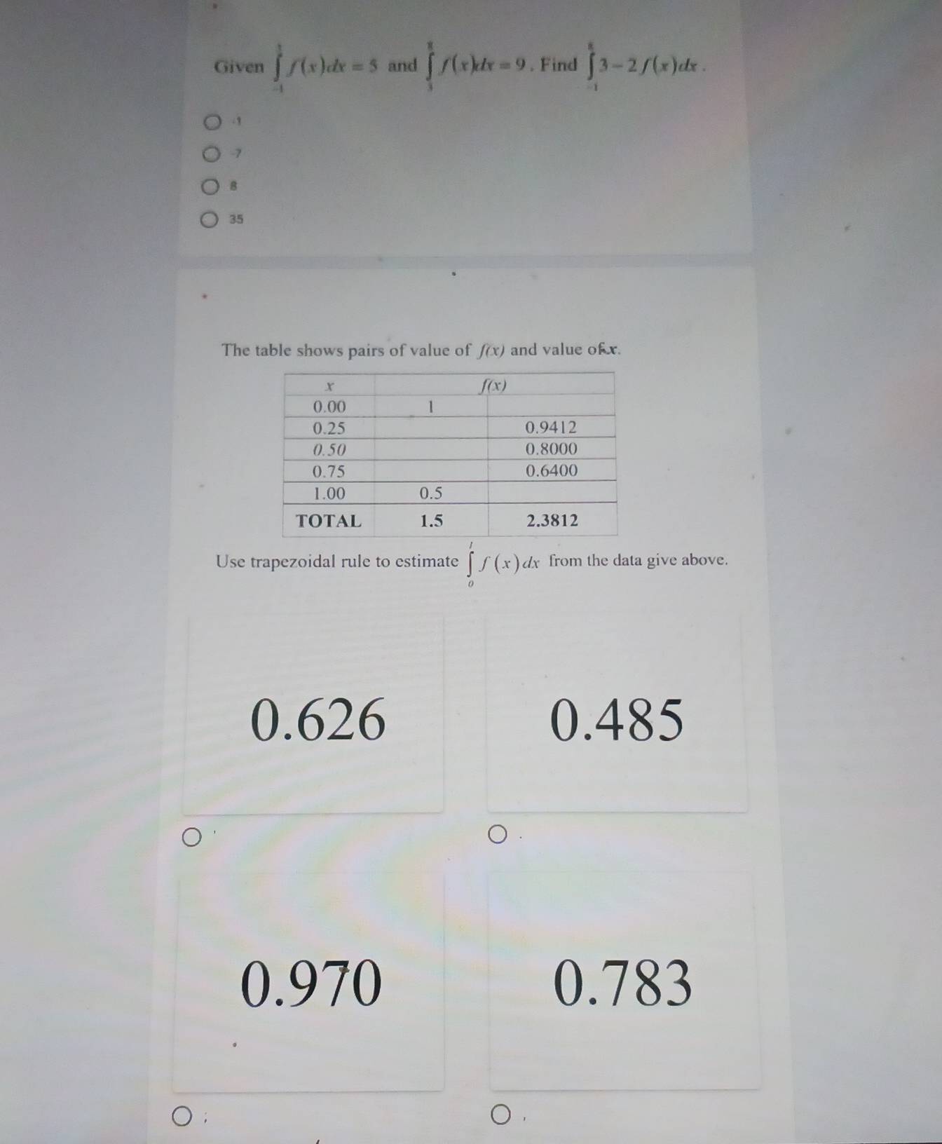 Given ∈tlimits _(-1)^1f(x)dx=5 and ∈tlimits _3^8f(x)dx=9. Find ∈tlimits _(-1)^83-2f(x)dx. .1
-7
8
35
The table shows pairs of value of f(x) and value of x.
Use trapezoidal rule to estimate ∈tlimits _0^tf(x)dx from the data give above.
0.626 0.485
0.970 0.783