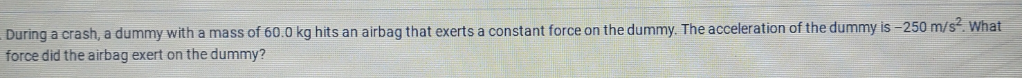During a crash, a dummy with a mass of 60.0 kg hits an airbag that exerts a constant force on the dummy. The acceleration of the dummy is -250m/s^2. What 
force did the airbag exert on the dummy?