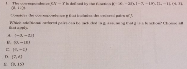 The correspondence f:Xto Y is defined by the function  (-10,-25),(-7,-19),(2,-1),(4,3),
(8,11). 
Consider the correspondence g that includes the ordered pairs of f.
Which additional ordered pairs can be included in g, assuming that g is a function? Choose all
that apply.
A. (-3,-25)
B. (0,-10)
C. (4,-1)
D. (7,6)
E. (8,15)