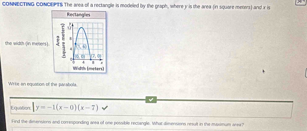 cONNECTING cONCEPTS The area of a rectangle is modeled by the graph, where y is the area (in square meters) and x is
the width (in meters).
Write an equation of the parabola.
Equation: |y=-1(x-0)(x-7)
Find the dimensions and corresponding area of one possible rectangle. What dimensions result in the maximum area?