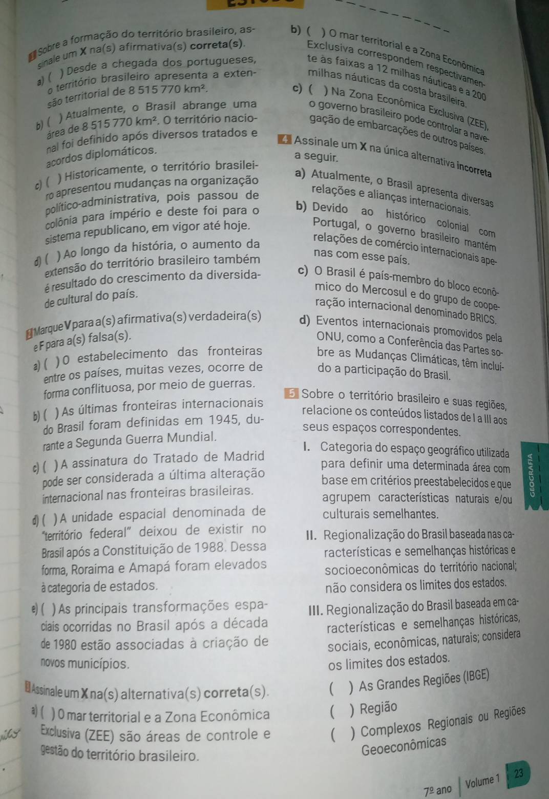 sinale um X na(s) afirmativa(s) correta(s).
Sobre a formação do território brasileiro, as- b) ( ) O mar territorial e a Zona Econômica
Exclusiva correspondem respectivamen
) Desde a chegada dos portugueses,
te às faixas a 12 milhas náuticas e a 20
a) ( 
o território brasileiro apresenta a exten
milhas náuticas da costa brasileira
são territorial de 8 515770km^2.
c) ( ) Na Zona Econômica Exclusiva (ZEE)
) Atualmente, o Brasil abrange uma
o governo brasileiro pode controlar a nave 
b)(
área de 8515770km^2. O território nacio- gação de embarcações de outros países
nal foi definido após diversos tratados e
a Assinale um X na única alternativa incorreta
acordos diplomáticos.
a seguir.
c)(
) Historicamente, o território brasilei-
ro apresentou mudanças na organização
a) Atualmente, o Brasil apresenta diversas
político-administrativa, pois passou de
relações e alianças internacionais.
colônia para império e deste foi para o b) Devido ao histórico colonial com
sistema republicano, em vigor até hoje.
Portugal, o governo brasileiro mantém
d)( ) Ao longo da história, o aumento da
relações de comércio internacionais ape-
extensão do território brasileiro também
nas com esse país.
é resultado do crescimento da diversida- c) O Brasil é país-membro do bloco econô-
de cultural do país.
mico do Mercosul e do grupo de coope-
iação internacional denominado BRICS.
# Marque V para a(s) afirmativa(s) verdadeira(s) d) Eventos internacionais promovidos pela
e F para a(s) falsa(s).
ONU, como a Conferência das Partes so-
a) ( ) 0 estabelecimento das fronteiras bre as Mudanças Climáticas, têm inclui-
entre os países, muitas vezes, ocorre de do a participação do Brasil.
forma conflituosa, por meio de guerras.
E Sobre o território brasileiro e suas regiões,
b)( ) As últimas fronteiras internacionais
relacione os conteúdos listados de I a III aos
do Brasil foram definidas em 1945, du-
seus espaços correspondentes.
rante a Segunda Guerra Mundial.
I. Categoria do espaço geográfico utilizada
c) ( )A assinatura do Tratado de Madrid
para definir uma determinada área com
pode ser considerada a última alteração
base em critérios preestabelecidos e que
internacional nas fronteiras brasileiras. agrupem características naturais e/ou
d)( )A unidade espacial denominada de culturais semelhantes.
"território federal” deixou de existir no  II. Regionalização do Brasil baseada nas ca-
Brasil após a Constituição de 1988. Dessa racterísticas e semelhanças históricas e
forma, Roraima e Amapá foram elevados
socioeconômicas do território nacional;
à categoria de estados. não considera os limites dos estados.
e) ( )As principais transformações espa-
III. Regionalização do Brasil baseada em ca-
ciais ocorridas no Brasil após a década
racterísticas e semelhanças históricas,
de 1980 estão associadas à criação de
sociais, econômicas, naturais; considera
novos municípios. os limites dos estados.
₹ Assinale um Xna(s) alternativa(s) correta(s).
( ) As Grandes Regiões (IBGE)
a)( ) 0 mar territorial e a Zona Econômica
 ) Região
Exclusiva (ZEE) são áreas de controle e ( ) Complexos Regionais ou Regiões
gestão do território brasileiro.
Geoeconômicas
Volume 1 23
7^(_ circ) ano