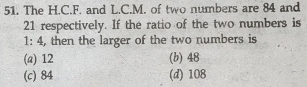 The H.C.F. and L.C.M. of two numbers are 84 and
21 respectively. If the ratio of the two numbers is
1:4 , then the larger of the two numbers is
(a) 12 (b) 48
(c) 84 (d) 108