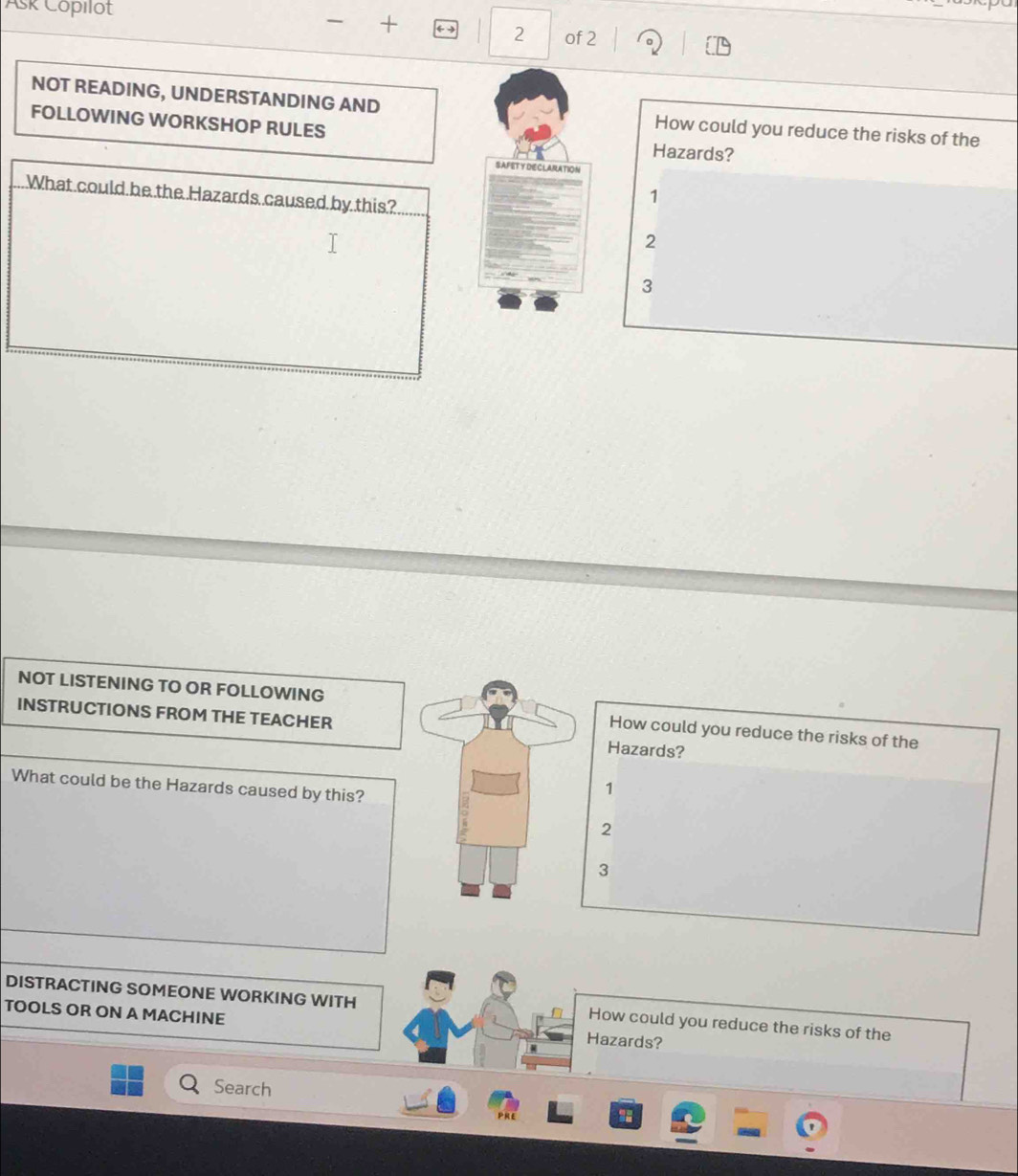 Ask Copılot + 6 2 of 2
NOT READING, UNDERSTANDING AND How could you reduce the risks of the
FOLLOWING WORKSHOP RULES
Hazards?
SAFITY DIECLARATION
What could be the Hazards caused by this?
1
2
3
NOT LISTENING TO OR FOLLOWING How could you reduce the risks of the
INSTRUCTIONS FROM THE TEACHER Hazards?
What could be the Hazards caused by this?
1
2
3
DISTRACTING SOMEONE WORKING WITH How could you reduce the risks of the
TOOLS OR ON A MACHINE Hazards?
Search
