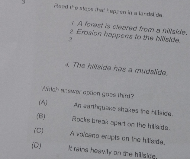 Read the steps that happen in a landslide.
1. A forest is cleared from a hillside.
2. Erosion happens to the hillside.
3.
4. The hillside has a mudslide.
Which answer option goes third?
(A) An earthquake shakes the hillside.
(B) Rocks break apart on the hillside.
(C) A volcano erupts on the hillside.
(D) It rains heavily on the hillside.