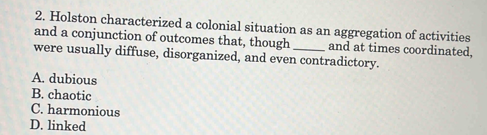 Holston characterized a colonial situation as an aggregation of activities
and a conjunction of outcomes that, though and at times coordinated,
were usually diffuse, disorganized, and even contradictory.
A. dubious
B. chaotic
C. harmonious
D. linked