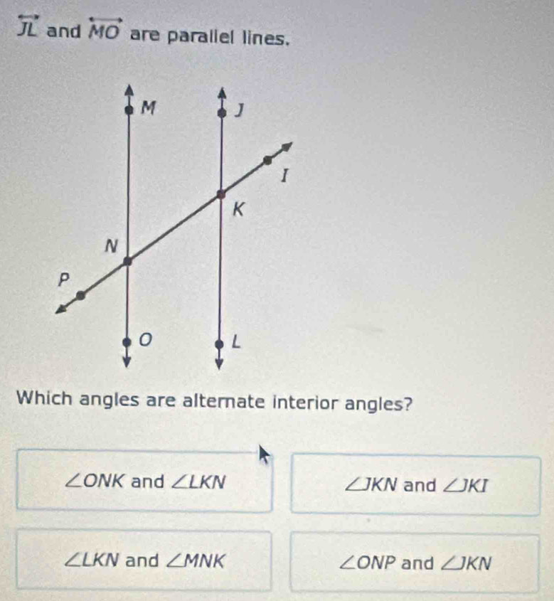 overleftrightarrow JL and overleftrightarrow MO are paraliel lines.
Which angles are alternate interior angles?
∠ ONK and ∠ LKN ∠ JKN and ∠ JKI
∠ LKN and ∠ MNK ∠ ONP and ∠ JKN