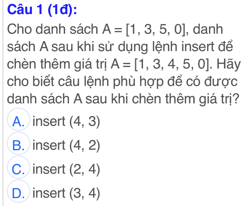 (1đ):
Cho danh sách A=[1,3,5,0] , danh
sách A sau khi sử dụng lệnh insert để
chèn thêm giá trị A=[1,3,4,5,0]. Hãy
cho biết câu lệnh phù hợp để có được
danh sách A sau khi chèn thêm giá trị?
A. insert (4,3)
B. insert (4,2)
C. insert (2,4)
D. insert (3,4)