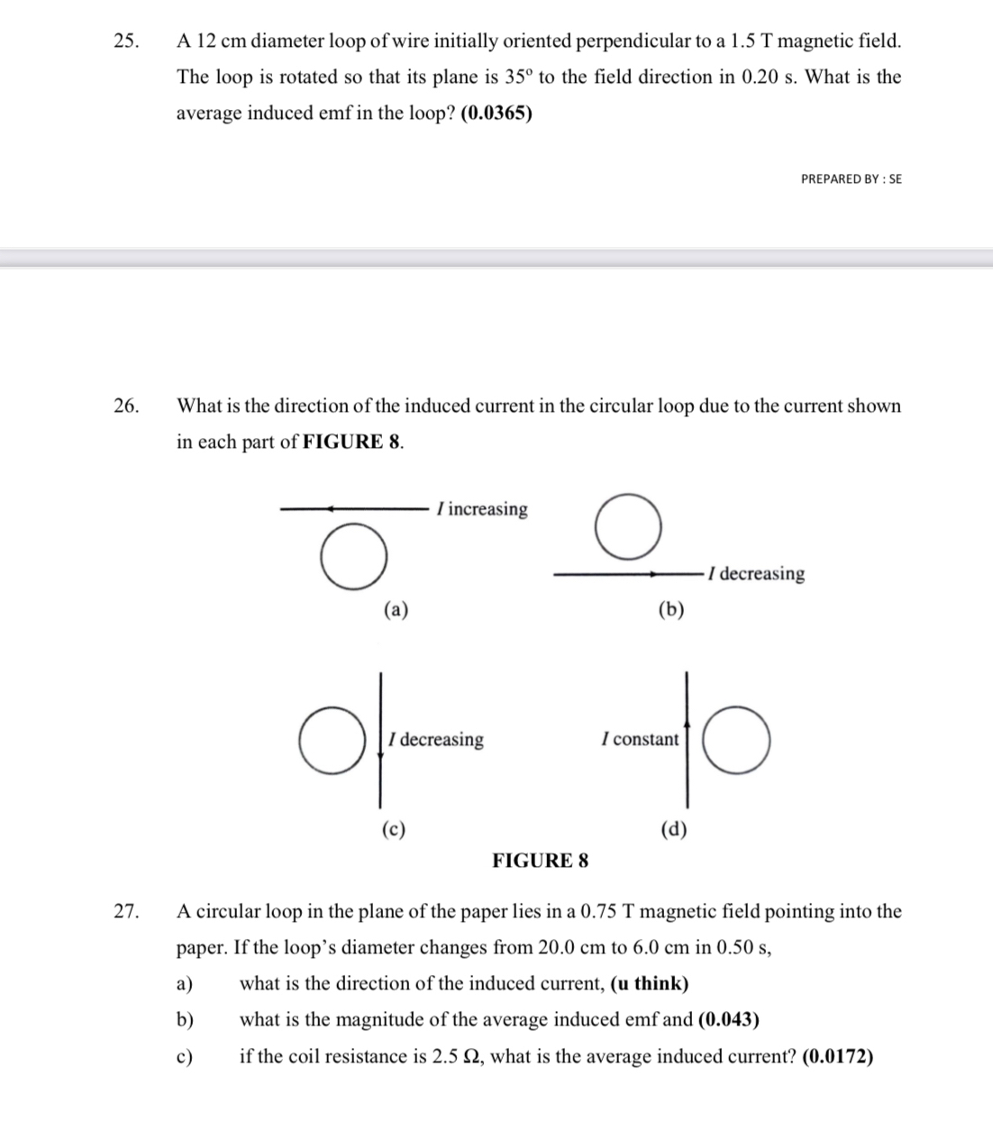 A 12 cm diameter loop of wire initially oriented perpendicular to a 1.5 T magnetic field.
The loop is rotated so that its plane is 35° to the field direction in 0.20 s. What is the
average induced emf in the loop? (0.0365)
PREPARED BY : SE
26. What is the direction of the induced current in the circular loop due to the current shown
in each part of FIGURE 8.
Iincreasing
I decreasing
(a) (b)
I decreasing I constant
(c) (d)
FIGURE 8
27. A circular loop in the plane of the paper lies in a 0.75 T magnetic field pointing into the
paper. If the loop’s diameter changes from 20.0 cm to 6.0 cm in 0.50 s,
a) what is the direction of the induced current, (u think)
b) what is the magnitude of the average induced emf and (0.043)
c) if the coil resistance is 2.5 Ω, what is the average induced current? (0.0172)