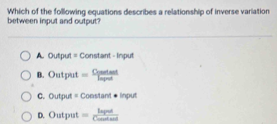 Which of the following equations describes a relationship of inverse variation
between input and output?
A. Output = Constant - Input
B. Output =_
C. Output = Constant ● Input
D. Output ;;;;;;