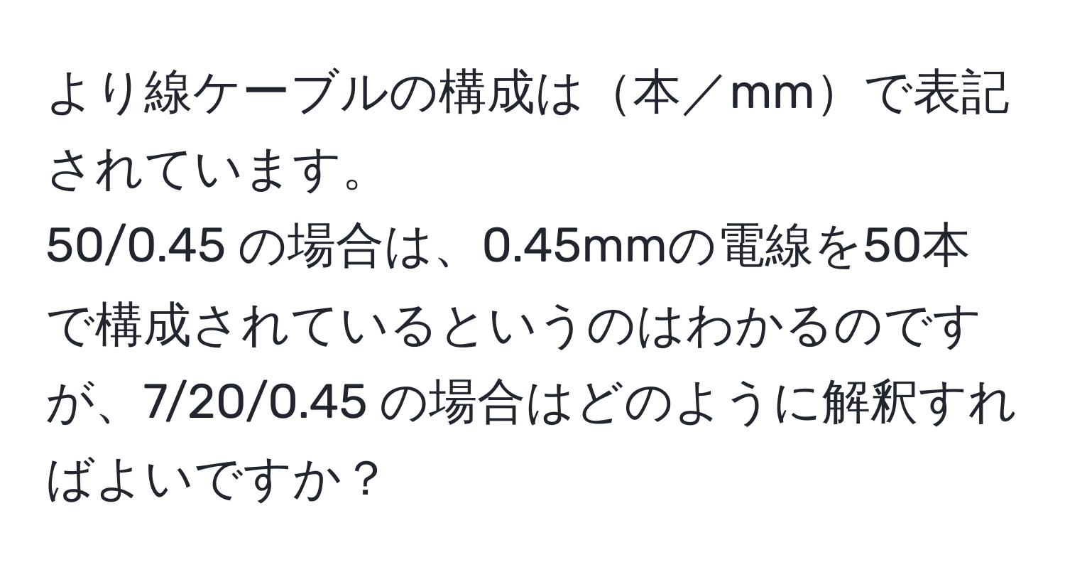 より線ケーブルの構成は本／mmで表記されています。  
50/0.45 の場合は、0.45mmの電線を50本で構成されているというのはわかるのですが、7/20/0.45 の場合はどのように解釈すればよいですか？