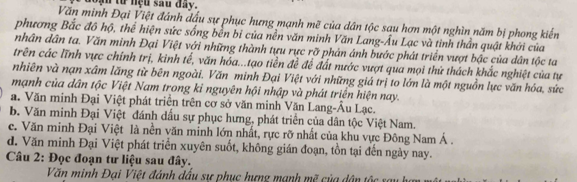 oạn từ nệu sau đây.
Văn minh Đại Việt đánh đấu sự phục hưng mạnh mẽ của dân tộc sau hơn một nghìn năm bị phong kiến
phương Bắc đô hộ, thể hiện sức sống bền bỉ của nền văn minh Văn Lang-Âu Lạc và tinh thần quật khởi của
nhân dân ta. Văn minh Đại Việt với những thành tựu rực rỡ phản ánh bước phát triển vượt bậc của dân tộc ta
trên các lĩnh vực chính trị, kinh tế, văn hóa...tạo tiền đề đề đất nước vượt qua mọi thử thách khắc nghiệt của tự
nhiên và nạn xâm lăng từ bên ngoài. Văn minh Đại Việt với những giá trị to lớn là một nguồn lực văn hóa, sức
mạnh của dân tộc Việt Nam trong kỉ nguyên hội nhập và phát triển hiện nay.
a. Văn minh Đại Việt phát triển trên cơ sở văn minh Văn Lang-Âu Lạc.
b. Văn minh Đại Việt đánh dấu sự phục hưng, phát triển của dân tộc Việt Nam.
c. Văn minh Đại Việt là nền văn minh lớn nhất, rực rỡ nhất của khu vực Đông Nam Á.
d. Văn minh Đại Việt phát triển xuyên suốt, không gián đoạn, tồn tại đến ngày nay.
Câu 2: Đọc đoạn tư liệu sau đây.
Văn minh Đại Việt đánh dấu sự phục hưng mạnh mẽ của dân tộc sa