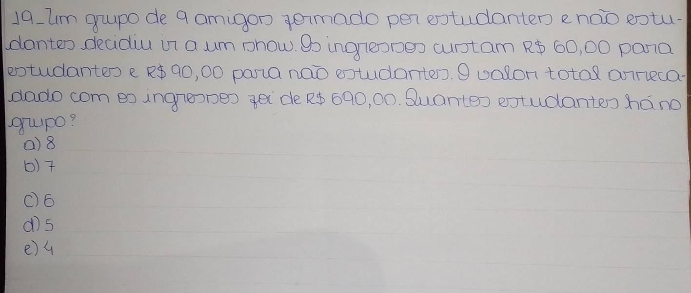 um gupo de 9 amigon gemado per extudanten e noo eotu-
dantes decidiu in a um phow. Bo ingreopes cuptam ? 60, 00 pana
extudantes e R90, 00 pana nao extudantes. O ualon total onnneca
dado com eo ingreopeo gei de R 690, 00. Suante) extudantes háno
gupo?
() 8
b) 7
() 6
dì5
e) 4