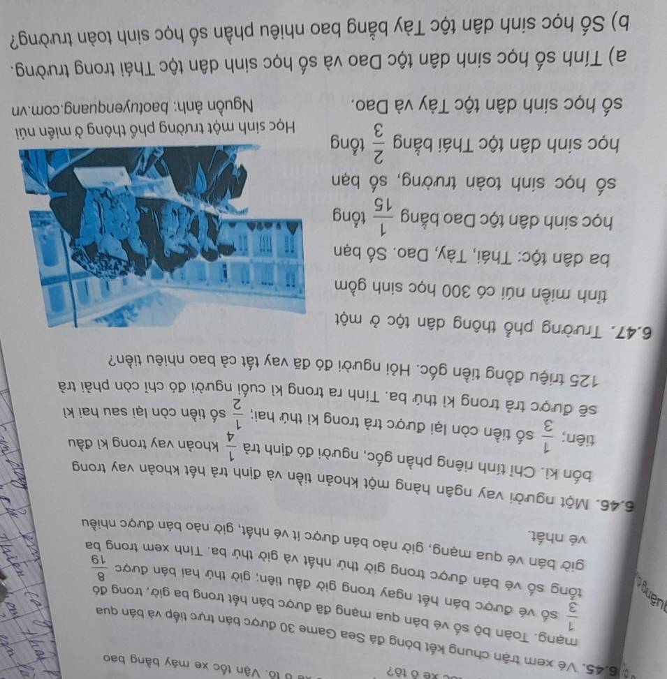 oxe ô tô?
Ở B lỗ. Vận tốc xe máy bằng bao
* 6.45. Vé xem trận chung kết bóng đá Sea Game 30 được bán trực tiếp và bán qua
mạng. Toàn bộ số vé bán qua mạng đã được bán hết trong ba giờ, trong đó
 1/3  số vé được bán hết ngay trong giờ đầu tiên; giờ thứ hai bán được  8/19 
tổng số vé bán được trong giờ thứ nhất và giờ thứ ba. Tính xem trong ba
giờ bán vé qua mạng, giờ nào bán được ít vé nhất, giờ nào bán được nhiều
vé nhất.
6.46. Một người vay ngân hàng một khoản tiền và định trả hết khoản vay trong
bốn kì. Chỉ tính riêng phần gốc, người đó định trả  1/4  khoản vay trong kì đầu
tiên;  1/3  số tiền còn lại được trả trong kì thứ hai;  1/2  số tiền còn lại sau hai kì
sẽ được trả trong kì thứ ba. Tính ra trong kì cuối người đó chỉ còn phải trả
125 triệu đồng tiền gốc. Hỏi người đó đã vay tất cả bao nhiêu tiền?
6.47. Trường phổ thông dân tộc ở một
tỉnh miền núi có 300 học sinh gồm
ba dân tộc: Thái, Tày, Dao. Số bạn
học sinh dân tộc Dao bằng  1/15  tổng
số học sinh toàn trường, số bạn
học sinh dân tộc Thái bằng  2/3  tổng
Học sinh một trường phổ thông ở miền núi
số học sinh dân tộc Tày và Dao.  Nguồn ảnh: baotuyenquang.com.vn
a) Tính số học sinh dân tộc Dao và số học sinh dân tộc Thái trong trường.
b) Số học sinh dân tộc Tày bằng bao nhiêu phần số học sinh toàn trường?