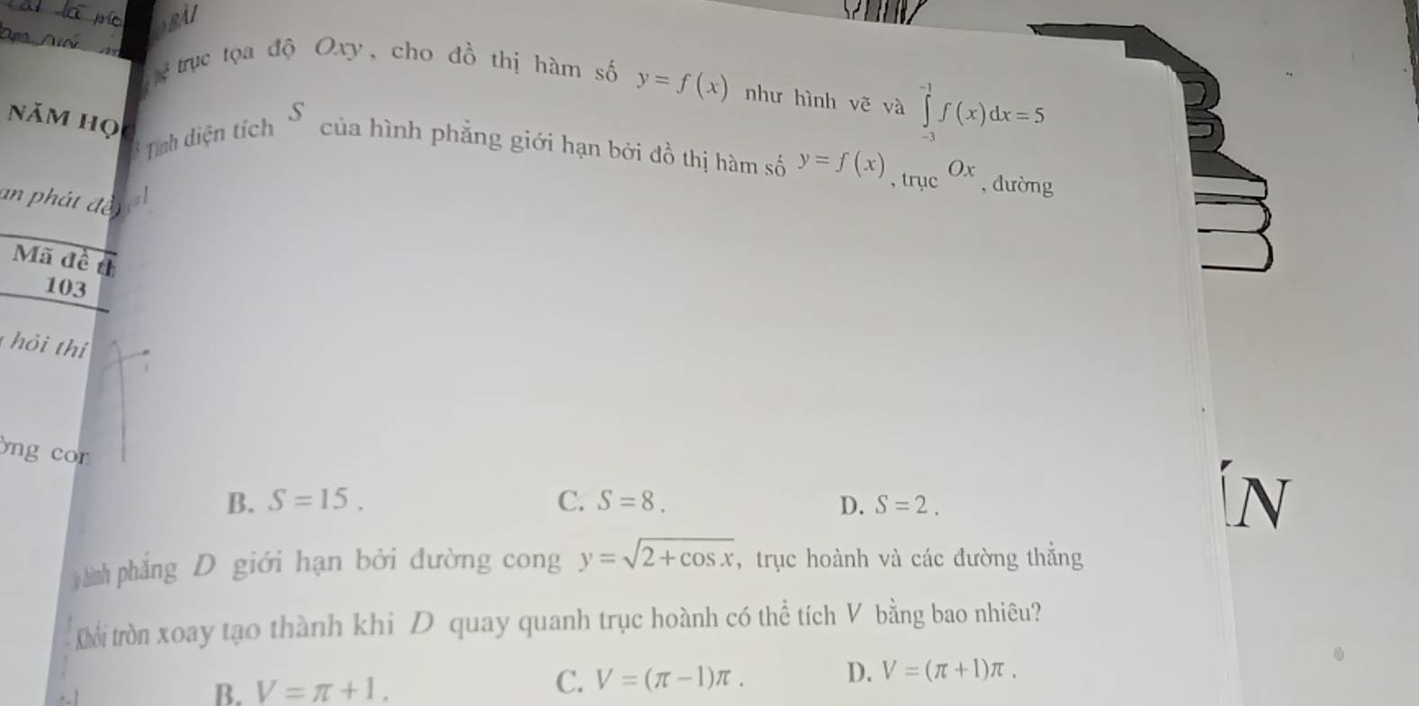 BAI
b^(frac 1)3 trục tọa độ Oxy, cho đồ thị hàm số y=f(x) như hình vẽ và ∈tlimits _(-3)^(-1)f(x)dx=5
năm học
* Tính diện tích S 
của hình phẳng giới hạn bởi đồ thị hàm số y=f(x), trmu c^(Ox) , dường
an phát đe n el
Mã đề th
103
hỏi thí
)ng con
B. S=15. C. S=8. D. S=2. 


hình phẳng D giới hạn bởi đường cong y=sqrt(2+cos x) , trục hoành và các đường thẳng
KLổi tròn xoay tạo thành khi D quay quanh trục hoành có thể tích V bằng bao nhiêu?
D. V=(π +1)π.
B. V=π +1.
C. V=(π -1)π.