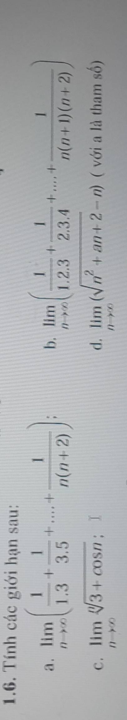 Tính các giới hạn sau: 
a . limlimits _nto ∈fty ( 1/1.3 + 1/3.5 +...+ 1/n(n+2) ); limlimits _nto ∈fty ( 1/1.2.3 + 1/2.3.4 +...+ 1/n(n+1)(n+2) )
b. 
c . limlimits _nto ∈fty sqrt[n](3+cos n) ： d. limlimits _nto ∈fty (sqrt(n^2+an+2)-n) ( với a là tham số)