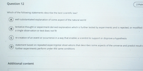 Pair
Which of the following statements describe the best scientific law?
A well-substantiated explanation of some aspect of the natuiral world
tentative thought or experiment-derived explanation which is further tested by experiments and is rejected, or modified
B
a single observation or test does not fit
()re-creation of an event or occurrence in a way that enables a scientist to support or disprove a hypothesis
statement based on repeated experimental observations that describes some aspects of the universe and predict resulte
0
further experiments perform under the same conditions
Additional content