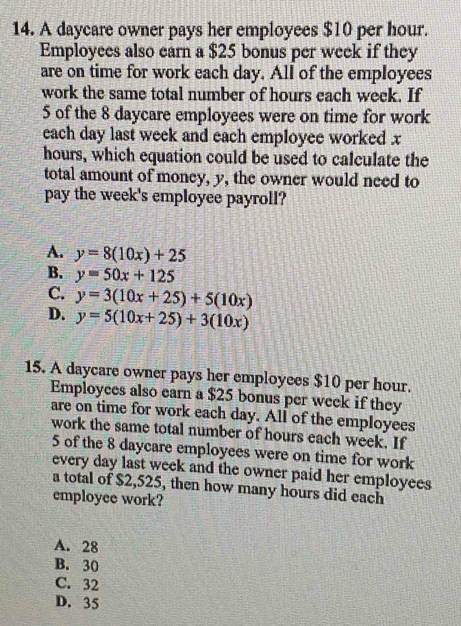 A daycare owner pays her employees $10 per hour.
Employees also earn a $25 bonus per week if they
are on time for work each day. All of the employees
work the same total number of hours each week. If
5 of the 8 daycare employees were on time for work
each day last week and each employee worked x
hours, which equation could be used to calculate the
total amount of money, y, the owner would need to
pay the week 's employee payroll?
A. y=8(10x)+25
B. y=50x+125
C. y=3(10x+25)+5(10x)
D. y=5(10x+25)+3(10x)
15. A daycare owner pays her employees $10 per hour.
Employces also earn a $25 bonus per week if they
are on time for work each day. All of the employees
work the same total number of hours each week. If
5 of the 8 daycare employees were on time for work
every day last week and the owner paid her employees
a total of $2,525, then how many hours did each
employee work?
A. 28
B. 30
C. 32
D. 35