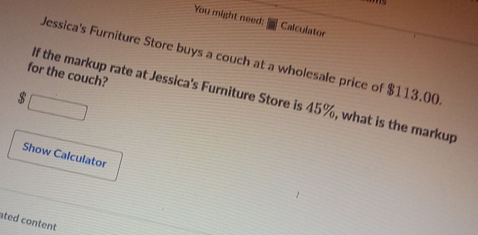 You might need: Calculator 
Jessica's Furniture Store buys a couch at a wholesale price of $113.00
for the couch? 
□
$ If the markup rate at Jessica's Furniture Store is 45%, what is the markup 
Show Calculator 
ted content