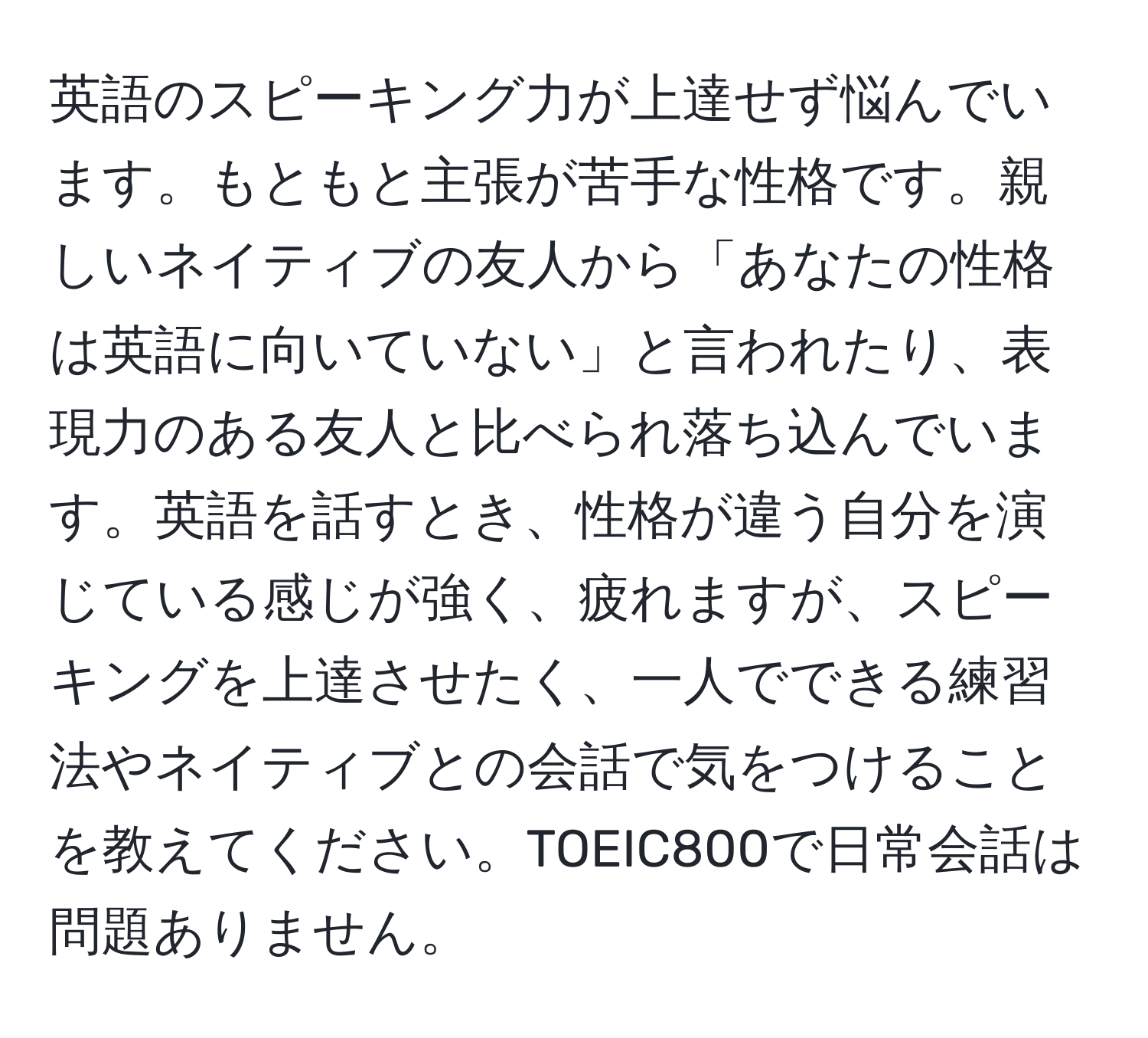 英語のスピーキング力が上達せず悩んでいます。もともと主張が苦手な性格です。親しいネイティブの友人から「あなたの性格は英語に向いていない」と言われたり、表現力のある友人と比べられ落ち込んでいます。英語を話すとき、性格が違う自分を演じている感じが強く、疲れますが、スピーキングを上達させたく、一人でできる練習法やネイティブとの会話で気をつけることを教えてください。TOEIC800で日常会話は問題ありません。