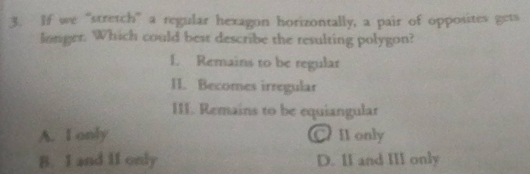 If we “stretch” a regular hexagon horizontally, a pair of opposites gets
longer. Which could best describe the resulting polygon?
I. Remains to be regular
II. Becomes irregular
III. Remains to be equiangular
A. I only CII only
B. I and if only D. II and III only