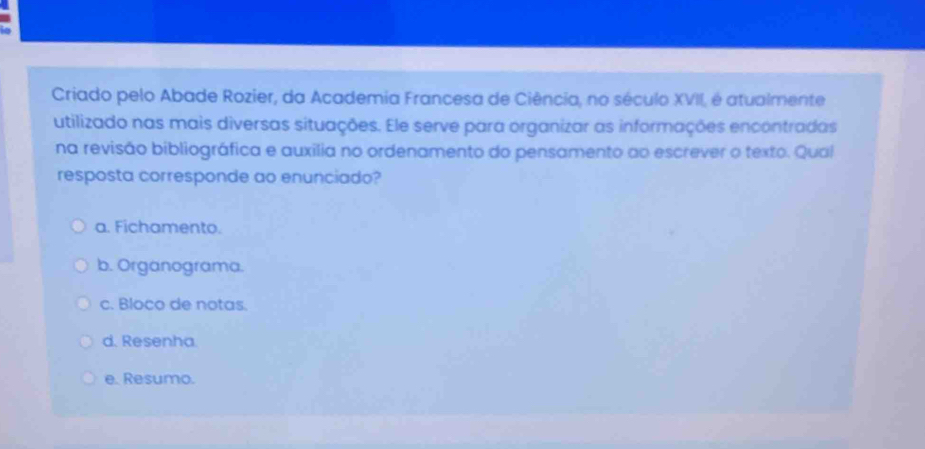 Criado pelo Abade Rozier, da Academia Francesa de Ciência, no século XVII, é atualmente
utilizado nas mais diversas situações. Ele serve para organizar as informações encontradas
na revisão bibliográfica e auxilia no ordenamento do pensamento ao escrever o texto. Qual
resposta corresponde ao enunciado?
a. Fichamento.
b. Organograma.
c. Bloco de notas.
d. Resenha.
e. Resumo.