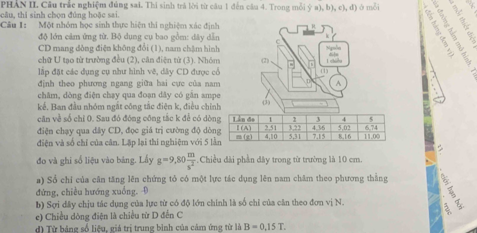 PHAN II. Câu trắc nghiệm đúng sai. Thi sinh trả lời từ câu 1 đến câu 4. Trong mỗi ý a), b), c), d) ở mỗi
câu, thí sinh chọn đúng hoặc sai.
Câu I: Một nhóm học sinh thực hiện thí nghiệm xác định
  
CEE
độ lớn cảm ứng từ. Bộ dụng cụ bao gồm: dây dẫn
CD mang dòng điện không đổi (1), nam chậm hình
chữ U tạo từ trường đều (2), cân điện tử (3). Nhóm
lắp đặt các dụng cụ như hình vẽ, dãy CD được cố
định theo phương ngang giữa hai cực của nam
châm, dòng điện chạy qua đoạn dây có gắn ampe
kế. Ban đầu nhóm ngắt công tắc điện k, điều chỉnh
cân về số chỉ 0. Sau đó đóng công tắc k đề có dò
điện chạy qua dây CD, đọc giá trị cường độ dò
điện và số chỉ của cân. Lặp lại thí nghiệm với 5 l
đo và ghi số liệu vào bảng. Lấy g=9,80 m/s^2 .Chiều dài phần dây trong từ trường là 10 cm.
a) Sổ chỉ của cân tăng lên chứng tỏ có một lực tác dụng lên nam châm theo phương thẳng
đứng, chiều hướng xuống. 9
b) Sợi dây chịu tác dụng của lực từ có độ lớn chính là số chỉ của cân theo đơn vị N.
 
6
c) Chiều dòng điện là chiều từ D đến C
d) Từ bảng số liệu, giá trị trung bình của cảm ứng từ là B=0,15T.