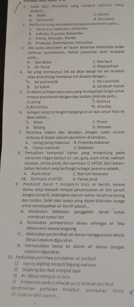 Saiah satu ekosistem yang meliputi makhluk hidup
disebut...
A. Biotik C. Abiotik
B. Komunitas D. Ekosistem
2. Berikut ini yang merupakan penyusun ekosistem yaitu...
A. Karnivora, Herbivora, Omnivora
B. Individu, Populasi, Komunitas
C. Bioma, Atmosfer, Biosfer
-D. Produsen, Dekomposer, Konsumen
3. Jika suatu ekosistem air tawar tercemar insektisida kadar
terbesar penimbunan, bahan pencemar akan terdapat
pada...
*A. Ikan Besar C. Ikan kecil
B. Air Tawar D. Fitoplankton
4. Sel yang mempunyai inti sel akan tetapi inti sel tersebut
tidak diselubungi membran inti disebut dengan...
*A. Sel prokariotik C. Sel eukariotik
B. Sel tubuh D. Sel darah merah
5. Di dalam jaringan paru-paru yang mempunyai fungsi untuk
tempat pertukaran oksigen dan karbon dioksida yaitu...
A. Laring C. Bronkus
B.Bronkiolus *D. Alveolus
6. Jaringan yang berfungsi mengangkut air dan unsur hara ke
daun adalah...
*A. Xilem C. Floem
B. Batang D. Stomata
7. Peristiwa makan dan dimakan dengan suatu urutan
tertentu di dalam sebuah ekosistem dinamakan...
A. Jaring-jaring makənan B. Firamida makanan
•B. Rantai makanan C. Simbiosis
8. Perhatikan komposisi bahan yang terkandung pada
minuman ringan berikut ini : air, gula, asam sitrat, natrium
benzoat, perisa jeruk, dan karmosin Cl 14720. Dari bahan-
bahan tersebut yang berfungsi sebagai pewarna adalah...
A. Asam sitrat C. Natrium benzoate
B. Karmosin cl 14720 D. Perisa jeruk
9. Penduduk dusun Y mengalami krisis air bersih, karena
danau yang menjadi tempat penyimpanan air kini penuh
dengan sampah, sedangkan daerah sekitar tanahnya kering
dan tandus. Salah satu upayə yang dapat dilakukan warga
untuk mendapatkan air bersih adalah...
A. Melakukan beberapa penggalian tanah untuk
membuat sumur bor
B. Melakukan pembersihan danau sehingga air bisa
dikonsumsi secara langsung
C. Melakukan penjernihan air danau menggunakan teknik
filtrasi sebelum digunakan
D. Memasukkan tawas ke dalam air danau dengan
sebelum digunakan
10. Perhatikan peristiwa perubahan zat berikut!
1) Jagung digiling menjadi tepung maizena
2) Singkong berubah menjadi tape
3) Air dibuat menjadi es batu
4) Perkaratan pada jembatan yang terbuat dari besi
Berdssarkan peristiwa tersebut perubahan kimia
ditunjukkan oleh nomor...