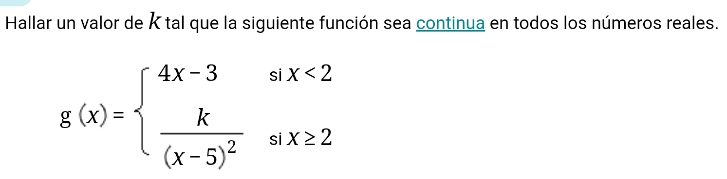 Hallar un valor de K tal que la siguiente función sea continua en todos los números reales.
g(x)=beginarrayl 4x-3six<2 frac k(x-5)^2six≥ 2endarray.