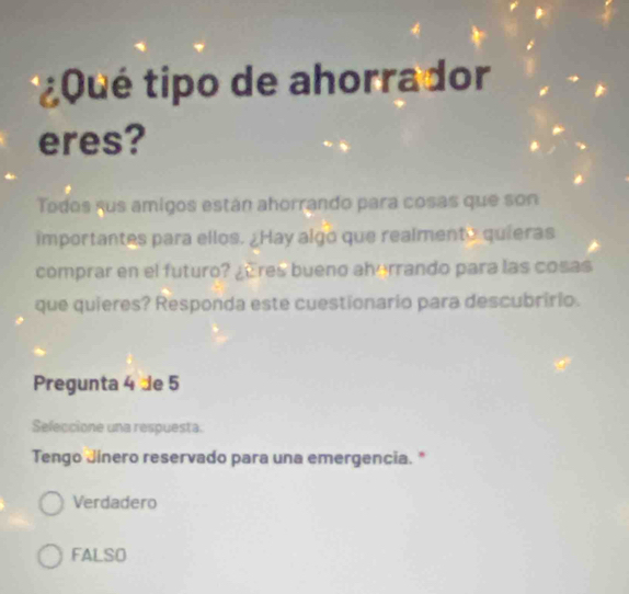 ¿ Q ué tipo de ahorrador
eres?
Todos sus amigos están ahorrando para cosas que son
importantes para ellos. ¿Hay algo que realmento quieras
comprar en el futuro? ¿res bueno aherrando para las cosas
que quieres? Responda este cuestionario para descubririo.
Pregunta 4 de 5
Seleccione una respuesta.
Tengo Jinero reservado para una emergencia."
Verdadero
FALSO